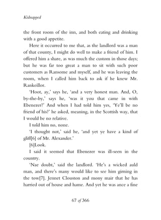 Kidnapped


the front room of the inn, and both eating and drinking
with a good appetite.
    Here it occurred to me that, as the landlord was a man
of that county, I might do well to make a friend of him. I
offered him a share, as was much the custom in those days;
but he was far too great a man to sit with such poor
customers as Ransome and myself, and he was leaving the
room, when I called him back to ask if he knew Mr.
Rankeillor.
    ‘Hoot, ay,’ says he, ‘and a very honest man. And, O,
by-the-by,’ says he, ‘was it you that came in with
Ebenezer?’ And when I had told him yes, ‘Ye’ll be no
friend of his?’ he asked, meaning, in the Scottish way, that
I would be no relative.
    I told him no, none.
    ‘I thought not,’ said he, ‘and yet ye have a kind of
gliff[6] of Mr. Alexander.’
    [6]Look.
    I said it seemed that Ebenezer was ill-seen in the
country.
    ‘Nae doubt,’ said the landlord. ‘He’s a wicked auld
man, and there’s many would like to see him girning in
the tow[7]. Jennet Clouston and mony mair that he has
harried out of house and hame. And yet he was ance a fine


                         67 of 366
 