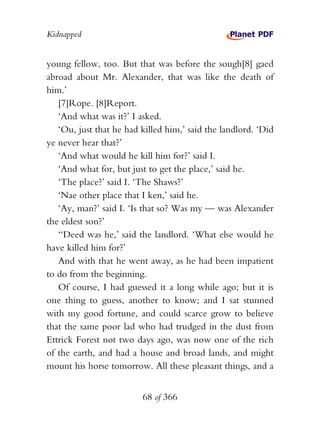 Kidnapped


young fellow, too. But that was before the sough[8] gaed
abroad about Mr. Alexander, that was like the death of
him.’
   [7]Rope. [8]Report.
   ‘And what was it?’ I asked.
   ‘Ou, just that he had killed him,’ said the landlord. ‘Did
ye never hear that?’
   ‘And what would he kill him for?’ said I.
   ‘And what for, but just to get the place,’ said he.
   ‘The place?’ said I. ‘The Shaws?’
   ‘Nae other place that I ken,’ said he.
   ‘Ay, man?’ said I. ‘Is that so? Was my — was Alexander
the eldest son?’
   ‘‘Deed was he,’ said the landlord. ‘What else would he
have killed him for?’
   And with that he went away, as he had been impatient
to do from the beginning.
   Of course, I had guessed it a long while ago; but it is
one thing to guess, another to know; and I sat stunned
with my good fortune, and could scarce grow to believe
that the same poor lad who had trudged in the dust from
Ettrick Forest not two days ago, was now one of the rich
of the earth, and had a house and broad lands, and might
mount his horse tomorrow. All these pleasant things, and a


                         68 of 366
 
