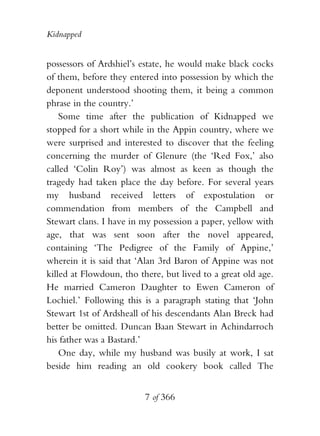 Kidnapped


possessors of Ardshiel’s estate, he would make black cocks
of them, before they entered into possession by which the
deponent understood shooting them, it being a common
phrase in the country.’
    Some time after the publication of Kidnapped we
stopped for a short while in the Appin country, where we
were surprised and interested to discover that the feeling
concerning the murder of Glenure (the ‘Red Fox,’ also
called ‘Colin Roy’) was almost as keen as though the
tragedy had taken place the day before. For several years
my husband received letters of expostulation or
commendation from members of the Campbell and
Stewart clans. I have in my possession a paper, yellow with
age, that was sent soon after the novel appeared,
containing ‘The Pedigree of the Family of Appine,’
wherein it is said that ‘Alan 3rd Baron of Appine was not
killed at Flowdoun, tho there, but lived to a great old age.
He married Cameron Daughter to Ewen Cameron of
Lochiel.’ Following this is a paragraph stating that ‘John
Stewart 1st of Ardsheall of his descendants Alan Breck had
better be omitted. Duncan Baan Stewart in Achindarroch
his father was a Bastard.’
    One day, while my husband was busily at work, I sat
beside him reading an old cookery book called The


                          7 of 366
 