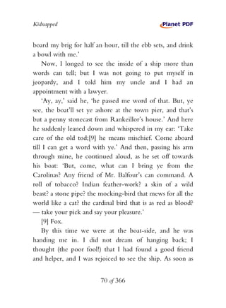 Kidnapped


board my brig for half an hour, till the ebb sets, and drink
a bowl with me.’
    Now, I longed to see the inside of a ship more than
words can tell; but I was not going to put myself in
jeopardy, and I told him my uncle and I had an
appointment with a lawyer.
    ‘Ay, ay,’ said he, ‘he passed me word of that. But, ye
see, the boat’ll set ye ashore at the town pier, and that’s
but a penny stonecast from Rankeillor’s house.’ And here
he suddenly leaned down and whispered in my ear: ‘Take
care of the old tod;[9] he means mischief. Come aboard
till I can get a word with ye.’ And then, passing his arm
through mine, he continued aloud, as he set off towards
his boat: ‘But, come, what can I bring ye from the
Carolinas? Any friend of Mr. Balfour’s can command. A
roll of tobacco? Indian feather-work? a skin of a wild
beast? a stone pipe? the mocking-bird that mews for all the
world like a cat? the cardinal bird that is as red as blood?
— take your pick and say your pleasure.’
    [9] Fox.
    By this time we were at the boat-side, and he was
handing me in. I did not dream of hanging back; I
thought (the poor fool!) that I had found a good friend
and helper, and I was rejoiced to see the ship. As soon as


                         70 of 366
 