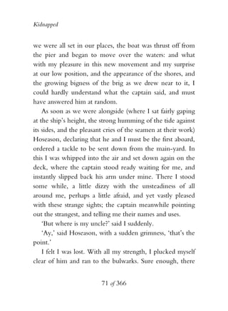 Kidnapped


we were all set in our places, the boat was thrust off from
the pier and began to move over the waters: and what
with my pleasure in this new movement and my surprise
at our low position, and the appearance of the shores, and
the growing bigness of the brig as we drew near to it, I
could hardly understand what the captain said, and must
have answered him at random.
    As soon as we were alongside (where I sat fairly gaping
at the ship’s height, the strong humming of the tide against
its sides, and the pleasant cries of the seamen at their work)
Hoseason, declaring that he and I must be the first aboard,
ordered a tackle to be sent down from the main-yard. In
this I was whipped into the air and set down again on the
deck, where the captain stood ready waiting for me, and
instantly slipped back his arm under mine. There I stood
some while, a little dizzy with the unsteadiness of all
around me, perhaps a little afraid, and yet vastly pleased
with these strange sights; the captain meanwhile pointing
out the strangest, and telling me their names and uses.
    ‘But where is my uncle?’ said I suddenly.
    ‘Ay,’ said Hoseason, with a sudden grimness, ‘that’s the
point.’
    I felt I was lost. With all my strength, I plucked myself
clear of him and ran to the bulwarks. Sure enough, there


                          71 of 366
 