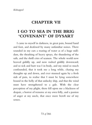 Kidnapped




                CHAPTER VII

   I GO TO SEA IN THE BRIG
   ‘COVENANT’ OF DYSART
    I came to myself in darkness, in great pain, bound hand
and foot, and deafened by many unfamiliar noises. There
sounded in my ears a roaring of water as of a huge mill-
dam, the thrashing of heavy sprays, the thundering of the
sails, and the shrill cries of seamen. The whole world now
heaved giddily up, and now rushed giddily downward;
and so sick and hurt was I in body, and my mind so much
confounded, that it took me a long while, chasing my
thoughts up and down, and ever stunned again by a fresh
stab of pain, to realise that I must be lying somewhere
bound in the belly of that unlucky ship, and that the wind
must have strengthened to a gale. With the clear
perception of my plight, there fell upon me a blackness of
despair, a horror of remorse at my own folly, and a passion
of anger at my uncle, that once more bereft me of my
senses.




                        73 of 366
 