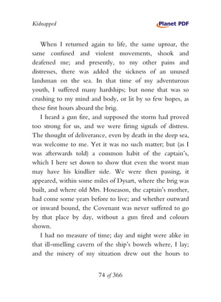 Kidnapped


   When I returned again to life, the same uproar, the
same confused and violent movements, shook and
deafened me; and presently, to my other pains and
distresses, there was added the sickness of an unused
landsman on the sea. In that time of my adventurous
youth, I suffered many hardships; but none that was so
crushing to my mind and body, or lit by so few hopes, as
these first hours aboard the brig.
   I heard a gun fire, and supposed the storm had proved
too strong for us, and we were firing signals of distress.
The thought of deliverance, even by death in the deep sea,
was welcome to me. Yet it was no such matter; but (as I
was afterwards told) a common habit of the captain’s,
which I here set down to show that even the worst man
may have his kindlier side. We were then passing, it
appeared, within some miles of Dysart, where the brig was
built, and where old Mrs. Hoseason, the captain’s mother,
had come some years before to live; and whether outward
or inward bound, the Covenant was never suffered to go
by that place by day, without a gun fired and colours
shown.
   I had no measure of time; day and night were alike in
that ill-smelling cavern of the ship’s bowels where, I lay;
and the misery of my situation drew out the hours to


                        74 of 366
 