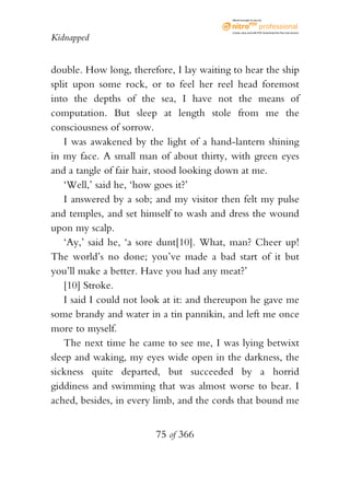 eBook brought to you by



                                           Create, view, and edit PDF. Download the free trial version.

Kidnapped


double. How long, therefore, I lay waiting to hear the ship
split upon some rock, or to feel her reel head foremost
into the depths of the sea, I have not the means of
computation. But sleep at length stole from me the
consciousness of sorrow.
    I was awakened by the light of a hand-lantern shining
in my face. A small man of about thirty, with green eyes
and a tangle of fair hair, stood looking down at me.
    ‘Well,’ said he, ‘how goes it?’
    I answered by a sob; and my visitor then felt my pulse
and temples, and set himself to wash and dress the wound
upon my scalp.
    ‘Ay,’ said he, ‘a sore dunt[10]. What, man? Cheer up!
The world’s no done; you’ve made a bad start of it but
you’ll make a better. Have you had any meat?’
    [10] Stroke.
    I said I could not look at it: and thereupon he gave me
some brandy and water in a tin pannikin, and left me once
more to myself.
    The next time he came to see me, I was lying betwixt
sleep and waking, my eyes wide open in the darkness, the
sickness quite departed, but succeeded by a horrid
giddiness and swimming that was almost worse to bear. I
ached, besides, in every limb, and the cords that bound me


                        75 of 366
 