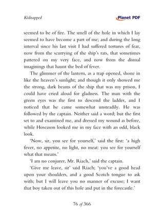 Kidnapped


seemed to be of fire. The smell of the hole in which I lay
seemed to have become a part of me; and during the long
interval since his last visit I had suffered tortures of fear,
now from the scurrying of the ship’s rats, that sometimes
pattered on my very face, and now from the dismal
imaginings that haunt the bed of fever.
    The glimmer of the lantern, as a trap opened, shone in
like the heaven’s sunlight; and though it only showed me
the strong, dark beams of the ship that was my prison, I
could have cried aloud for gladness. The man with the
green eyes was the first to descend the ladder, and I
noticed that he came somewhat unsteadily. He was
followed by the captain. Neither said a word; but the first
set to and examined me, and dressed my wound as before,
while Hoseason looked me in my face with an odd, black
look.
    ‘Now, sir, you see for yourself,’ said the first: ‘a high
fever, no appetite, no light, no meat: you see for yourself
what that means.’
    ‘I am no conjurer, Mr. Riach,’ said the captain.
    ‘Give me leave, sir’ said Riach; ‘you’ve a good head
upon your shoulders, and a good Scotch tongue to ask
with; but I will leave you no manner of excuse; I want
that boy taken out of this hole and put in the forecastle.’


                          76 of 366
 