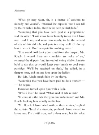 Kidnapped


    ‘What ye may want, sir, is a matter of concern to
nobody but yoursel’,’ returned the captain; ‘but I can tell
ye that which is to be. Here he is; here he shall bide.’
    ‘Admitting that you have been paid in a proportion,’
said the other, ‘I will crave leave humbly to say that I have
not. Paid I am, and none too much, to be the second
officer of this old tub, and you ken very well if I do my
best to earn it. But I was paid for nothing more.’
    ‘If ye could hold back your hand from the tin-pan, Mr.
Riach, I would have no complaint to make of ye,’
returned the skipper; ‘and instead of asking riddles, I make
bold to say that ye would keep your breath to cool your
porridge. We’ll be required on deck,’ he added, in a
sharper note, and set one foot upon the ladder.
    But Mr. Riach caught him by the sleeve.
    ‘Admitting that you have been paid to do a murder —
—’ he began.
    Hoseason turned upon him with a flash.
    ‘What’s that?’ he cried. ‘What kind of talk is that?’
    ‘It seems it is the talk that you can understand,’ said Mr.
Riach, looking him steadily in the face.
    ‘Mr. Riach, I have sailed with ye three cruises,’ replied
the captain. ‘In all that time, sir, ye should have learned to
know me: I’m a stiff man, and a dour man; but for what


                          77 of 366
 