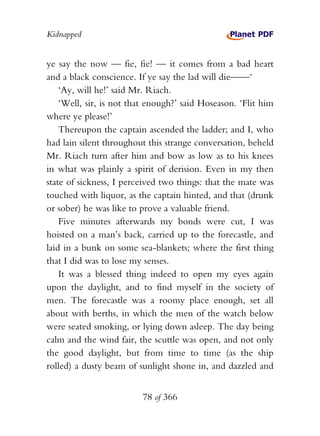 Kidnapped


ye say the now — fie, fie! — it comes from a bad heart
and a black conscience. If ye say the lad will die——‘
    ‘Ay, will he!’ said Mr. Riach.
    ‘Well, sir, is not that enough?’ said Hoseason. ‘Flit him
where ye please!’
    Thereupon the captain ascended the ladder; and I, who
had lain silent throughout this strange conversation, beheld
Mr. Riach turn after him and bow as low as to his knees
in what was plainly a spirit of derision. Even in my then
state of sickness, I perceived two things: that the mate was
touched with liquor, as the captain hinted, and that (drunk
or sober) he was like to prove a valuable friend.
    Five minutes afterwards my bonds were cut, I was
hoisted on a man’s back, carried up to the forecastle, and
laid in a bunk on some sea-blankets; where the first thing
that I did was to lose my senses.
    It was a blessed thing indeed to open my eyes again
upon the daylight, and to find myself in the society of
men. The forecastle was a roomy place enough, set all
about with berths, in which the men of the watch below
were seated smoking, or lying down asleep. The day being
calm and the wind fair, the scuttle was open, and not only
the good daylight, but from time to time (as the ship
rolled) a dusty beam of sunlight shone in, and dazzled and


                         78 of 366
 