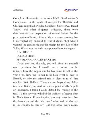 Kidnapped


Compleat Housewife: or Accomplish’d Gentlewoman’s
Companion. In the midst of receipts for ‘Rabbits, and
Chickens mumbled, Pickled Samphire, Skirret Pye, Baked
Tansy,’ and other forgotten delicacies, there were
directions for the preparation of several lotions for the
preservation of beauty. One of these was so charming that
I interrupted my husband to read it aloud. ‘Just what I
wanted!’ he exclaimed; and the receipt for the ‘Lily of the
Valley Water’ was instantly incorporated into Kidnapped.
   F. V. DE G. S.
   DEDICATION
   MY DEAR CHARLES BAXTER:
   If you ever read this tale, you will likely ask yourself
more questions than I should care to answer: as for
instance how the Appin murder has come to fall in the
year 1751, how the Torran rocks have crept so near to
Earraid, or why the printed trial is silent as to all that
touches David Balfour. These are nuts beyond my ability
to crack. But if you tried me on the point of Alan’s guilt
or innocence, I think I could defend the reading of the
text. To this day you will find the tradition of Appin clear
in Alan’s favour. If you inquire, you may even hear that
the descendants of ‘the other man’ who fired the shot are
in the country to this day. But that other man’s name,


                          8 of 366
 