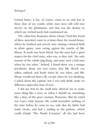 Kidnapped


United States, it has, of course, come to an end; but in
those days of my youth, white men were still sold into
slavery on the plantations, and that was the destiny to
which my wicked uncle had condemned me.
    The cabin-boy Ransome (from whom I had first heard
of these atrocities) came in at times from the round-house,
where he berthed and served, now nursing a bruised limb
in silent agony, now raving against the cruelty of Mr.
Shuan. It made my heart bleed; but the men had a great
respect for the chief mate, who was, as they said, ‘the only
seaman of the whole jing-bang, and none such a bad man
when he was sober.’ Indeed, I found there was a strange
peculiarity about our two mates: that Mr. Riach was
sullen, unkind, and harsh when he was sober, and Mr.
Shuan would not hurt a fly except when he was drinking.
I asked about the captain; but I was told drink made no
difference upon that man of iron.
    I did my best in the small time allowed me to make
some thing like a man, or rather I should say something
like a boy, of the poor creature, Ransome. But his mind
was scarce truly human. He could remember nothing of
the time before he came to sea; only that his father had
made clocks, and had a starling in the parlour, which
could whistle ‘The North Countrie;’ all else had been


                         81 of 366
 