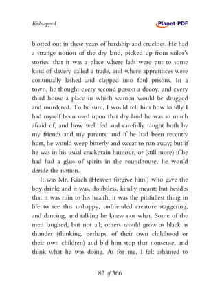 Kidnapped


blotted out in these years of hardship and cruelties. He had
a strange notion of the dry land, picked up from sailor’s
stories: that it was a place where lads were put to some
kind of slavery called a trade, and where apprentices were
continually lashed and clapped into foul prisons. In a
town, he thought every second person a decoy, and every
third house a place in which seamen would be drugged
and murdered. To be sure, I would tell him how kindly I
had myself been used upon that dry land he was so much
afraid of, and how well fed and carefully taught both by
my friends and my parents: and if he had been recently
hurt, he would weep bitterly and swear to run away; but if
he was in his usual crackbrain humour, or (still more) if he
had had a glass of spirits in the roundhouse, he would
deride the notion.
    It was Mr. Riach (Heaven forgive him!) who gave the
boy drink; and it was, doubtless, kindly meant; but besides
that it was ruin to his health, it was the pitifullest thing in
life to see this unhappy, unfriended creature staggering,
and dancing, and talking he knew not what. Some of the
men laughed, but not all; others would grow as black as
thunder (thinking, perhaps, of their own childhood or
their own children) and bid him stop that nonsense, and
think what he was doing. As for me, I felt ashamed to


                          82 of 366
 