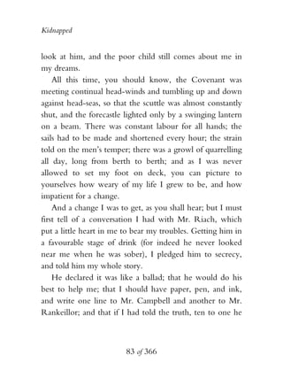 Kidnapped


look at him, and the poor child still comes about me in
my dreams.
    All this time, you should know, the Covenant was
meeting continual head-winds and tumbling up and down
against head-seas, so that the scuttle was almost constantly
shut, and the forecastle lighted only by a swinging lantern
on a beam. There was constant labour for all hands; the
sails had to be made and shortened every hour; the strain
told on the men’s temper; there was a growl of quarrelling
all day, long from berth to berth; and as I was never
allowed to set my foot on deck, you can picture to
yourselves how weary of my life I grew to be, and how
impatient for a change.
    And a change I was to get, as you shall hear; but I must
first tell of a conversation I had with Mr. Riach, which
put a little heart in me to bear my troubles. Getting him in
a favourable stage of drink (for indeed he never looked
near me when he was sober), I pledged him to secrecy,
and told him my whole story.
    He declared it was like a ballad; that he would do his
best to help me; that I should have paper, pen, and ink,
and write one line to Mr. Campbell and another to Mr.
Rankeillor; and that if I had told the truth, ten to one he



                         83 of 366
 