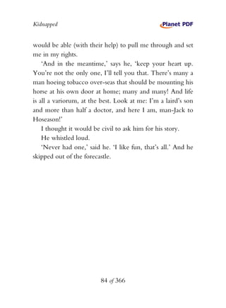 Kidnapped


would be able (with their help) to pull me through and set
me in my rights.
    ‘And in the meantime,’ says he, ‘keep your heart up.
You’re not the only one, I’ll tell you that. There’s many a
man hoeing tobacco over-seas that should be mounting his
horse at his own door at home; many and many! And life
is all a variorum, at the best. Look at me: I’m a laird’s son
and more than half a doctor, and here I am, man-Jack to
Hoseason!’
    I thought it would be civil to ask him for his story.
    He whistled loud.
    ‘Never had one,’ said he. ‘I like fun, that’s all.’ And he
skipped out of the forecastle.




                          84 of 366
 