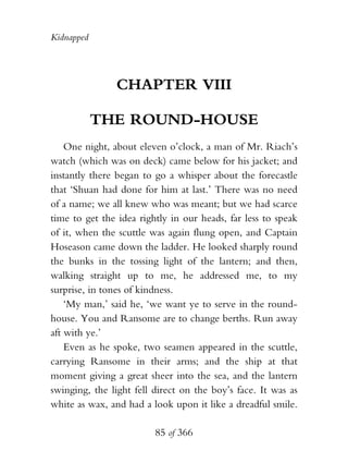 Kidnapped




               CHAPTER VIII

            THE ROUND-HOUSE
    One night, about eleven o’clock, a man of Mr. Riach’s
watch (which was on deck) came below for his jacket; and
instantly there began to go a whisper about the forecastle
that ‘Shuan had done for him at last.’ There was no need
of a name; we all knew who was meant; but we had scarce
time to get the idea rightly in our heads, far less to speak
of it, when the scuttle was again flung open, and Captain
Hoseason came down the ladder. He looked sharply round
the bunks in the tossing light of the lantern; and then,
walking straight up to me, he addressed me, to my
surprise, in tones of kindness.
    ‘My man,’ said he, ‘we want ye to serve in the round-
house. You and Ransome are to change berths. Run away
aft with ye.’
    Even as he spoke, two seamen appeared in the scuttle,
carrying Ransome in their arms; and the ship at that
moment giving a great sheer into the sea, and the lantern
swinging, the light fell direct on the boy’s face. It was as
white as wax, and had a look upon it like a dreadful smile.

                         85 of 366
 