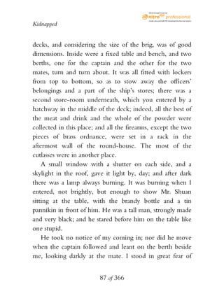 eBook brought to you by



                                            Create, view, and edit PDF. Download the free trial version.

Kidnapped


decks, and considering the size of the brig, was of good
dimensions. Inside were a fixed table and bench, and two
berths, one for the captain and the other for the two
mates, turn and turn about. It was all fitted with lockers
from top to bottom, so as to stow away the officers’
belongings and a part of the ship’s stores; there was a
second store-room underneath, which you entered by a
hatchway in the middle of the deck; indeed, all the best of
the meat and drink and the whole of the powder were
collected in this place; and all the firearms, except the two
pieces of brass ordnance, were set in a rack in the
aftermost wall of the round-house. The most of the
cutlasses were in another place.
    A small window with a shutter on each side, and a
skylight in the roof, gave it light by, day; and after dark
there was a lamp always burning. It was burning when I
entered, not brightly, but enough to show Mr. Shuan
sitting at the table, with the brandy bottle and a tin
pannikin in front of him. He was a tall man, strongly made
and very black; and he stared before him on the table like
one stupid.
    He took no notice of my coming in; nor did he move
when the captain followed and leant on the berth beside
me, looking darkly at the mate. I stood in great fear of


                         87 of 366
 