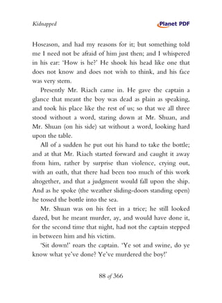 Kidnapped


Hoseason, and had my reasons for it; but something told
me I need not be afraid of him just then; and I whispered
in his ear: ‘How is he?’ He shook his head like one that
does not know and does not wish to think, and his face
was very stern.
    Presently Mr. Riach came in. He gave the captain a
glance that meant the boy was dead as plain as speaking,
and took his place like the rest of us; so that we all three
stood without a word, staring down at Mr. Shuan, and
Mr. Shuan (on his side) sat without a word, looking hard
upon the table.
    All of a sudden he put out his hand to take the bottle;
and at that Mr. Riach started forward and caught it away
from him, rather by surprise than violence, crying out,
with an oath, that there had been too much of this work
altogether, and that a judgment would fall upon the ship.
And as he spoke (the weather sliding-doors standing open)
he tossed the bottle into the sea.
    Mr. Shuan was on his feet in a trice; he still looked
dazed, but he meant murder, ay, and would have done it,
for the second time that night, had not the captain stepped
in between him and his victim.
    ‘Sit down!’ roars the captain. ‘Ye sot and swine, do ye
know what ye’ve done? Ye’ve murdered the boy!’


                         88 of 366
 