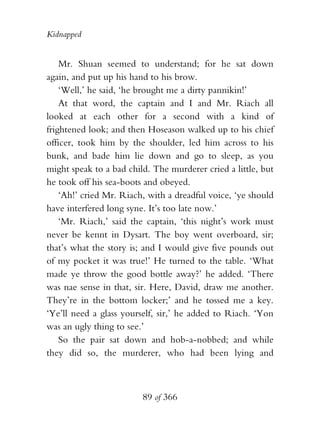 Kidnapped


    Mr. Shuan seemed to understand; for he sat down
again, and put up his hand to his brow.
    ‘Well,’ he said, ‘he brought me a dirty pannikin!’
    At that word, the captain and I and Mr. Riach all
looked at each other for a second with a kind of
frightened look; and then Hoseason walked up to his chief
officer, took him by the shoulder, led him across to his
bunk, and bade him lie down and go to sleep, as you
might speak to a bad child. The murderer cried a little, but
he took off his sea-boots and obeyed.
    ‘Ah!’ cried Mr. Riach, with a dreadful voice, ‘ye should
have interfered long syne. It’s too late now.’
    ‘Mr. Riach,’ said the captain, ‘this night’s work must
never be kennt in Dysart. The boy went overboard, sir;
that’s what the story is; and I would give five pounds out
of my pocket it was true!’ He turned to the table. ‘What
made ye throw the good bottle away?’ he added. ‘There
was nae sense in that, sir. Here, David, draw me another.
They’re in the bottom locker;’ and he tossed me a key.
‘Ye’ll need a glass yourself, sir,’ he added to Riach. ‘Yon
was an ugly thing to see.’
    So the pair sat down and hob-a-nobbed; and while
they did so, the murderer, who had been lying and



                         89 of 366
 