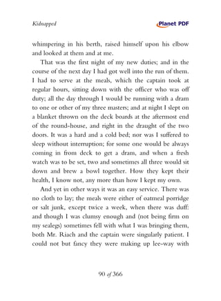 Kidnapped


whimpering in his berth, raised himself upon his elbow
and looked at them and at me.
    That was the first night of my new duties; and in the
course of the next day I had got well into the run of them.
I had to serve at the meals, which the captain took at
regular hours, sitting down with the officer who was off
duty; all the day through I would be running with a dram
to one or other of my three masters; and at night I slept on
a blanket thrown on the deck boards at the aftermost end
of the round-house, and right in the draught of the two
doors. It was a hard and a cold bed; nor was I suffered to
sleep without interruption; for some one would be always
coming in from deck to get a dram, and when a fresh
watch was to be set, two and sometimes all three would sit
down and brew a bowl together. How they kept their
health, I know not, any more than how I kept my own.
    And yet in other ways it was an easy service. There was
no cloth to lay; the meals were either of oatmeal porridge
or salt junk, except twice a week, when there was duff:
and though I was clumsy enough and (not being firm on
my sealegs) sometimes fell with what I was bringing them,
both Mr. Riach and the captain were singularly patient. I
could not but fancy they were making up lee-way with



                         90 of 366
 