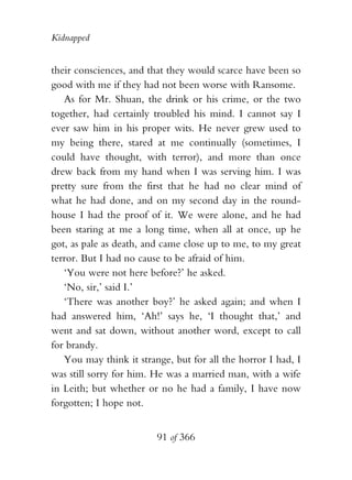 Kidnapped


their consciences, and that they would scarce have been so
good with me if they had not been worse with Ransome.
   As for Mr. Shuan, the drink or his crime, or the two
together, had certainly troubled his mind. I cannot say I
ever saw him in his proper wits. He never grew used to
my being there, stared at me continually (sometimes, I
could have thought, with terror), and more than once
drew back from my hand when I was serving him. I was
pretty sure from the first that he had no clear mind of
what he had done, and on my second day in the round-
house I had the proof of it. We were alone, and he had
been staring at me a long time, when all at once, up he
got, as pale as death, and came close up to me, to my great
terror. But I had no cause to be afraid of him.
   ‘You were not here before?’ he asked.
   ‘No, sir,’ said I.’
   ‘There was another boy?’ he asked again; and when I
had answered him, ‘Ah!’ says he, ‘I thought that,’ and
went and sat down, without another word, except to call
for brandy.
   You may think it strange, but for all the horror I had, I
was still sorry for him. He was a married man, with a wife
in Leith; but whether or no he had a family, I have now
forgotten; I hope not.


                         91 of 366
 