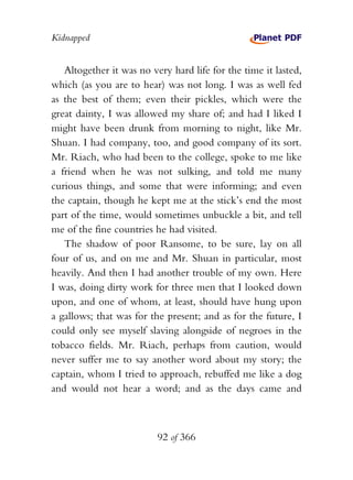 Kidnapped


   Altogether it was no very hard life for the time it lasted,
which (as you are to hear) was not long. I was as well fed
as the best of them; even their pickles, which were the
great dainty, I was allowed my share of; and had I liked I
might have been drunk from morning to night, like Mr.
Shuan. I had company, too, and good company of its sort.
Mr. Riach, who had been to the college, spoke to me like
a friend when he was not sulking, and told me many
curious things, and some that were informing; and even
the captain, though he kept me at the stick’s end the most
part of the time, would sometimes unbuckle a bit, and tell
me of the fine countries he had visited.
   The shadow of poor Ransome, to be sure, lay on all
four of us, and on me and Mr. Shuan in particular, most
heavily. And then I had another trouble of my own. Here
I was, doing dirty work for three men that I looked down
upon, and one of whom, at least, should have hung upon
a gallows; that was for the present; and as for the future, I
could only see myself slaving alongside of negroes in the
tobacco fields. Mr. Riach, perhaps from caution, would
never suffer me to say another word about my story; the
captain, whom I tried to approach, rebuffed me like a dog
and would not hear a word; and as the days came and



                          92 of 366
 
