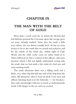 Kidnapped




                 CHAPTER IX

   THE MAN WITH THE BELT
         OF GOLD
    More than a week went by, in which the ill-luck that
had hitherto pursued the Covenant upon this voyage grew
yet more strongly marked. Some days she made a little
way; others, she was driven actually back. At last we were
beaten so far to the south that we tossed and tacked to and
fro the whole of the ninth day, within sight of Cape
Wrath and the wild, rocky coast on either hand of it.
There followed on that a council of the officers, and some
decision which I did not rightly understand, seeing only
the result: that we had made a fair wind of a foul one and
were running south.
    The tenth afternoon there was a falling swell and a
thick, wet, white fog that hid one end of the brig from the
other. All afternoon, when I went on deck, I saw men and
officers listening hard over the bulwarks — ‘for breakers,’
they said; and though I did not so much as understand the
word, I felt danger in the air, and was excited.


                        94 of 366
 