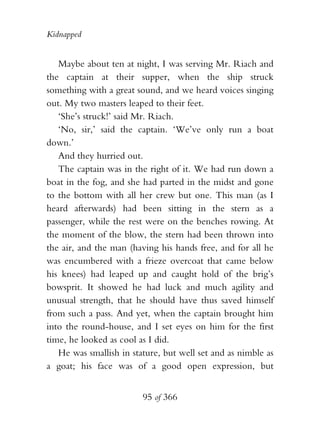 Kidnapped


   Maybe about ten at night, I was serving Mr. Riach and
the captain at their supper, when the ship struck
something with a great sound, and we heard voices singing
out. My two masters leaped to their feet.
   ‘She’s struck!’ said Mr. Riach.
   ‘No, sir,’ said the captain. ‘We’ve only run a boat
down.’
   And they hurried out.
   The captain was in the right of it. We had run down a
boat in the fog, and she had parted in the midst and gone
to the bottom with all her crew but one. This man (as I
heard afterwards) had been sitting in the stern as a
passenger, while the rest were on the benches rowing. At
the moment of the blow, the stern had been thrown into
the air, and the man (having his hands free, and for all he
was encumbered with a frieze overcoat that came below
his knees) had leaped up and caught hold of the brig’s
bowsprit. It showed he had luck and much agility and
unusual strength, that he should have thus saved himself
from such a pass. And yet, when the captain brought him
into the round-house, and I set eyes on him for the first
time, he looked as cool as I did.
   He was smallish in stature, but well set and as nimble as
a goat; his face was of a good open expression, but


                         95 of 366
 