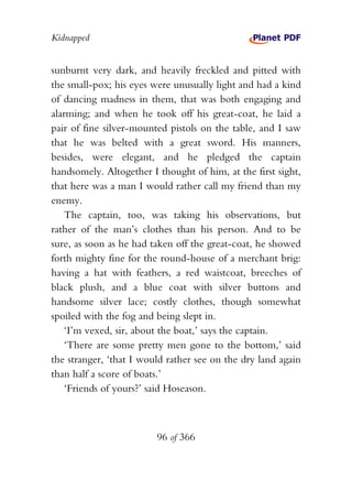 Kidnapped


sunburnt very dark, and heavily freckled and pitted with
the small-pox; his eyes were unusually light and had a kind
of dancing madness in them, that was both engaging and
alarming; and when he took off his great-coat, he laid a
pair of fine silver-mounted pistols on the table, and I saw
that he was belted with a great sword. His manners,
besides, were elegant, and he pledged the captain
handsomely. Altogether I thought of him, at the first sight,
that here was a man I would rather call my friend than my
enemy.
    The captain, too, was taking his observations, but
rather of the man’s clothes than his person. And to be
sure, as soon as he had taken off the great-coat, he showed
forth mighty fine for the round-house of a merchant brig:
having a hat with feathers, a red waistcoat, breeches of
black plush, and a blue coat with silver buttons and
handsome silver lace; costly clothes, though somewhat
spoiled with the fog and being slept in.
    ‘I’m vexed, sir, about the boat,’ says the captain.
    ‘There are some pretty men gone to the bottom,’ said
the stranger, ‘that I would rather see on the dry land again
than half a score of boats.’
    ‘Friends of yours?’ said Hoseason.



                         96 of 366
 