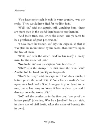 Kidnapped


    ‘You have none such friends in your country,’ was the
reply. ‘They would have died for me like dogs.’
    ‘Well, sir,’ said the captain, still watching him, ‘there
are more men in the world than boats to put them in.’
    ‘And that’s true, too,’ cried the other, ‘and ye seem to
be a gentleman of great penetration.’
    ‘I have been in France, sir,’ says the captain, so that it
was plain he meant more by the words than showed upon
the face of them.
    ‘Well, sir,’ says the other, ‘and so has many a pretty
man, for the matter of that.’
    ‘No doubt, sir’ says the captain, ‘and fine coats.’
    ‘Oho!’ says the stranger, ‘is that how the wind sets?’
And he laid his hand quickly on his pistols.
    ‘Don’t be hasty,’ said the captain. ‘Don’t do a mischief
before ye see the need of it. Ye’ve a French soldier’s coat
upon your back and a Scotch tongue in your head, to be
sure; but so has many an honest fellow in these days, and I
dare say none the worse of it.’
    ‘So?’ said the gentleman in the fine coat: ‘are ye of the
honest party?’ (meaning, Was he a Jacobite? for each side,
in these sort of civil broils, takes the name of honesty for
its own).



                          97 of 366
 