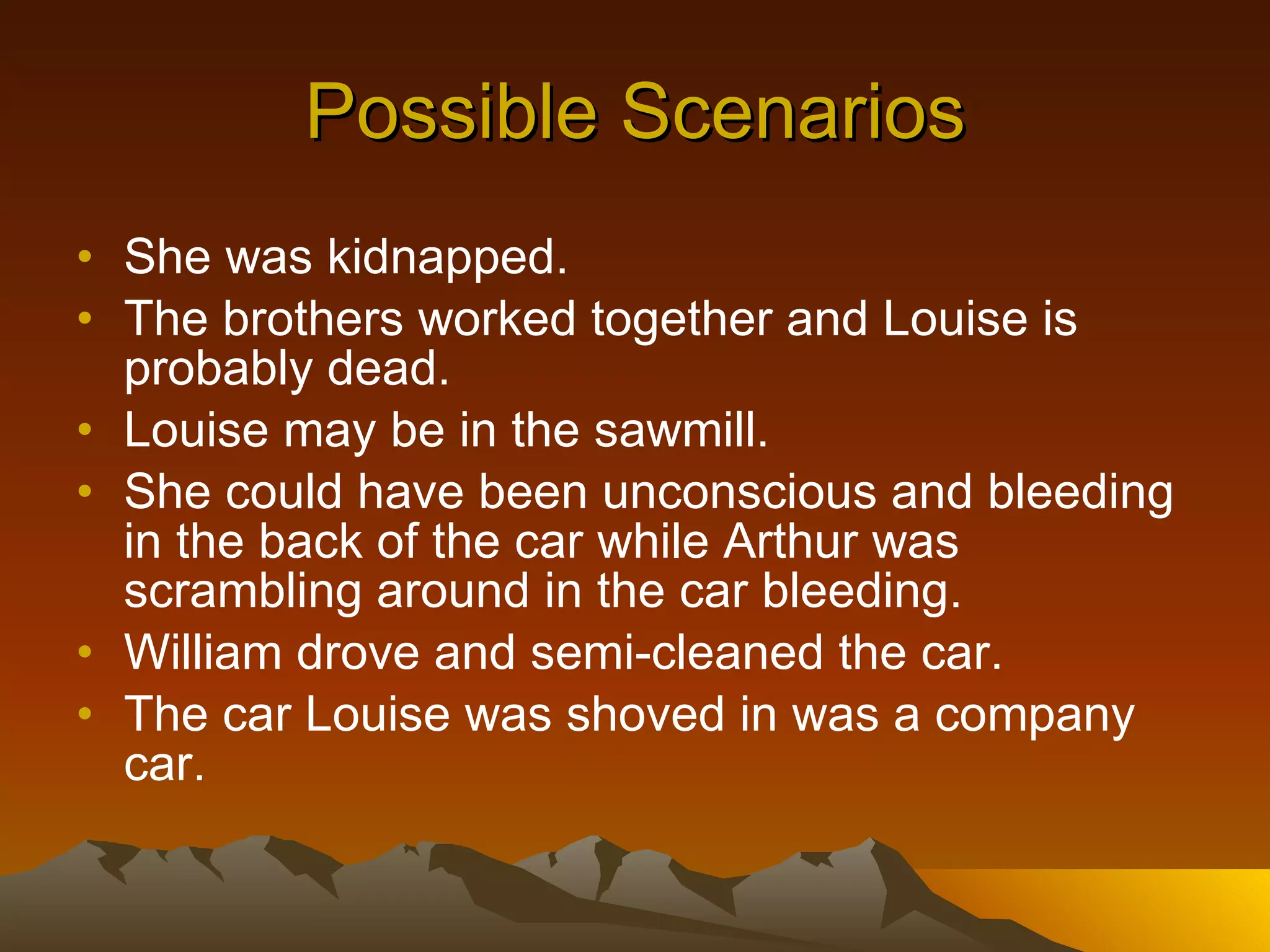 Possible Scenarios She was kidnapped. The brothers worked together and Louise is probably dead. Louise may be in the sawmill. She could have been unconscious and bleeding in the back of the car while Arthur was scrambling around in the car bleeding. William drove and semi-cleaned the car. The car Louise was shoved in was a company car. 