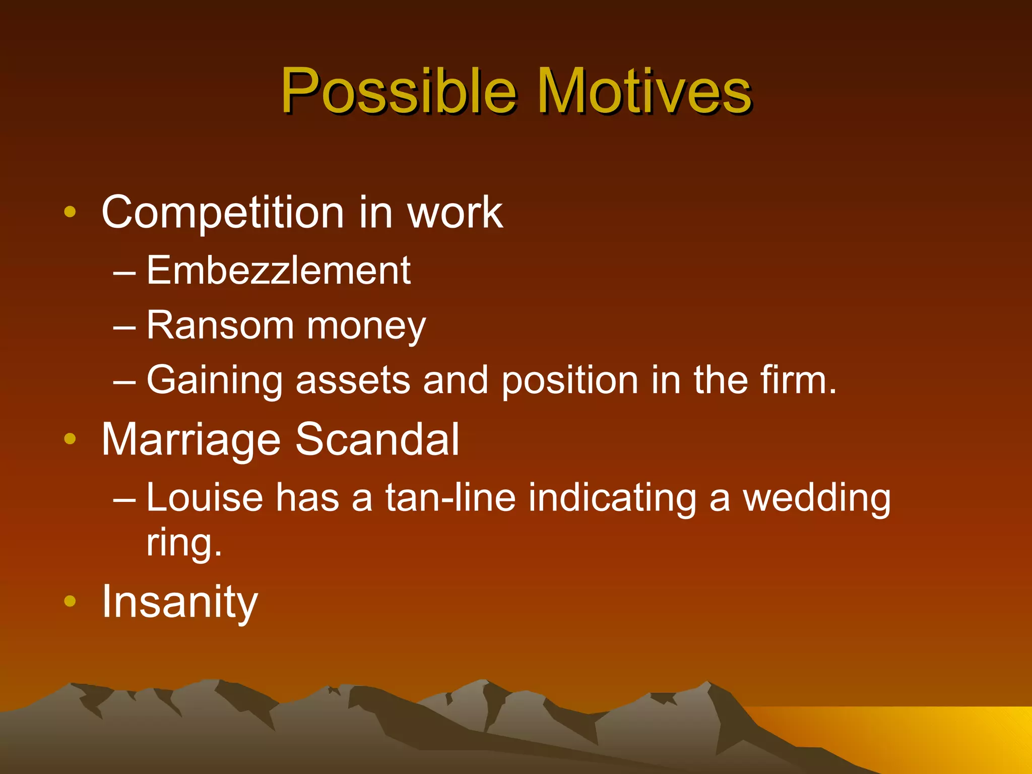 Possible Motives Competition in work Embezzlement Ransom money Gaining assets and position in the firm. Marriage Scandal Louise has a tan-line indicating a wedding ring. Insanity 