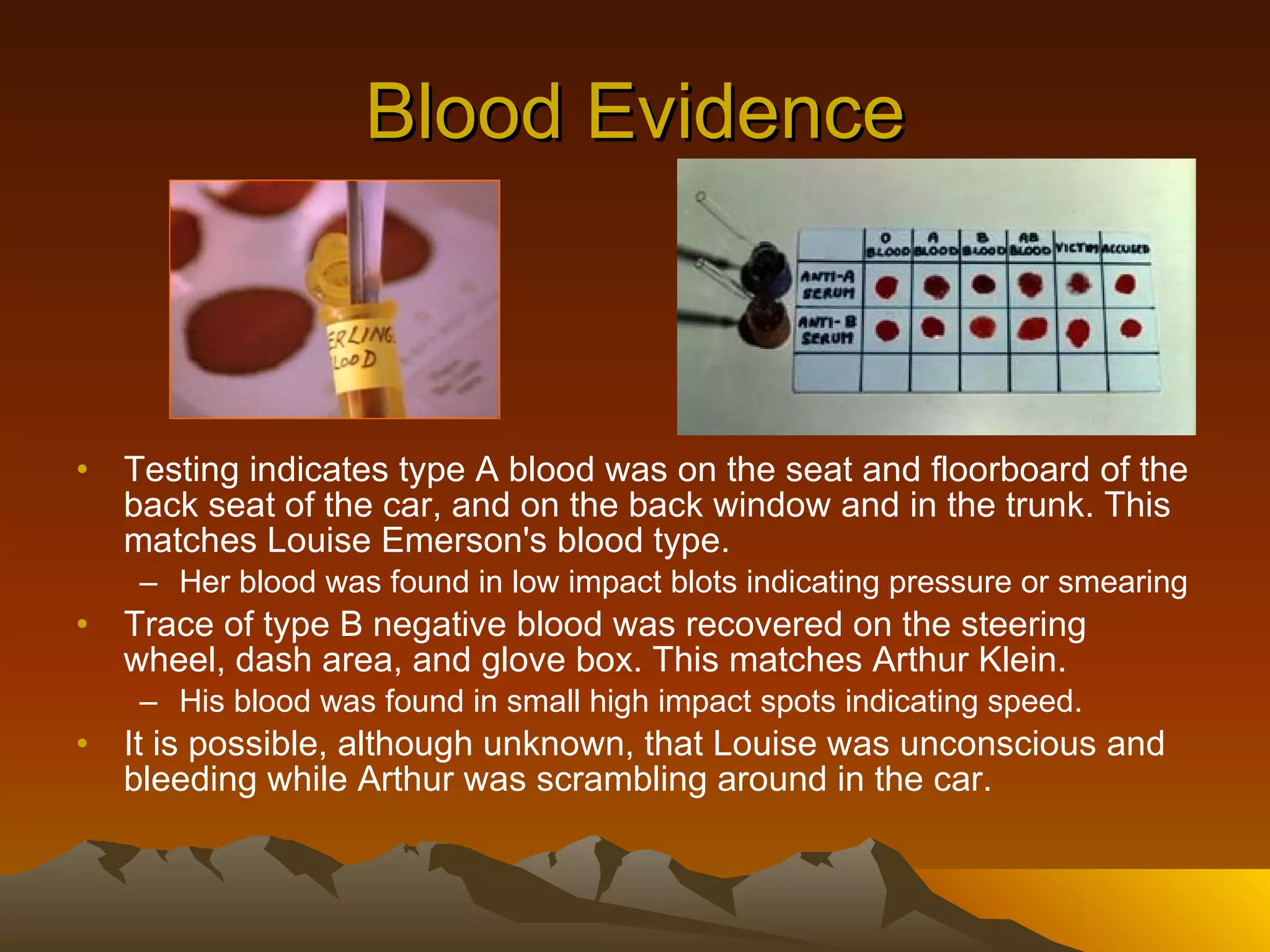 Blood Evidence Testing indicates type A blood was on the seat and floorboard of the back seat of the car, and on the back window and in the trunk. This matches Louise Emerson's blood type.   Her blood was found in low impact blots indicating pressure or smearing Trace of type B negative blood was recovered on the steering wheel, dash area, and glove box. This matches Arthur Klein. His blood was found in small high impact spots indicating speed. It is possible, although unknown, that Louise was unconscious and bleeding while Arthur was scrambling around in the car.  