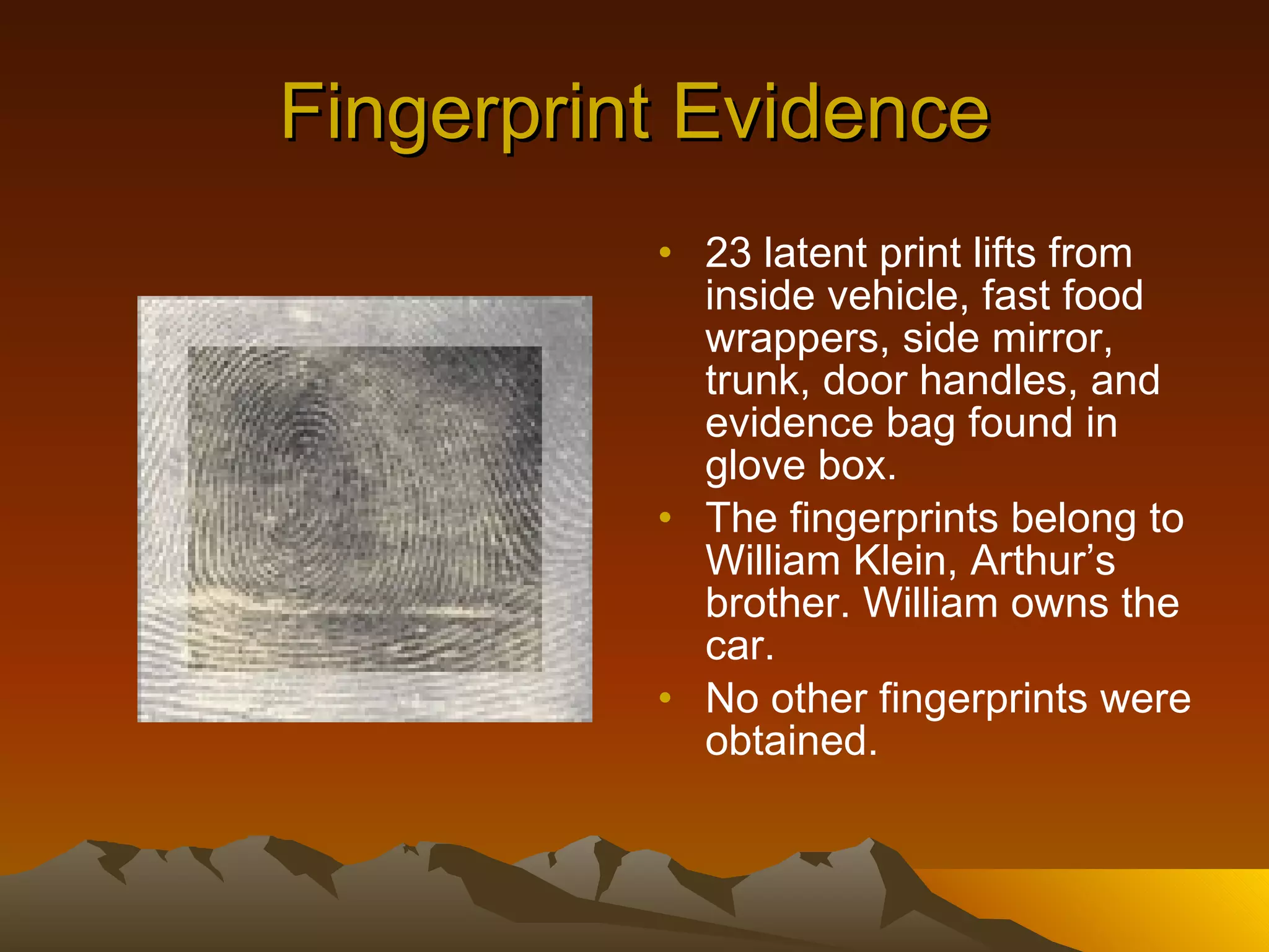 Fingerprint Evidence 23 latent print lifts from inside vehicle, fast food wrappers, side mirror, trunk, door handles, and evidence bag found in glove box. The fingerprints belong to William Klein, Arthur’s brother. William owns the car. No other fingerprints were obtained. 