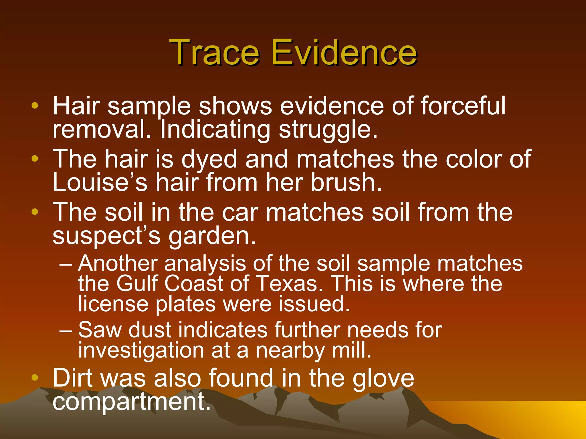 Trace Evidence Hair sample shows evidence of forceful removal. Indicating struggle. The hair is dyed and matches the color of Louise’s hair from her brush. The soil in the car matches soil from the suspect’s garden. Another analysis of the soil sample matches the Gulf Coast of Texas. This is where the license plates were issued. Saw dust indicates further needs for investigation at a nearby mill. Dirt was also found in the glove compartment. 
