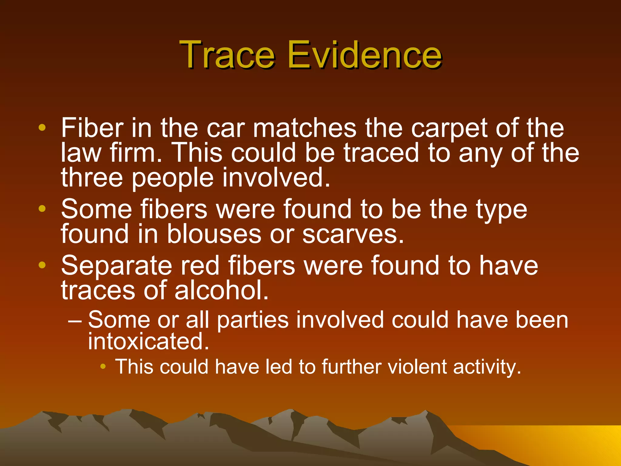 Trace Evidence Fiber in the car matches the carpet of the law firm. This could be traced to any of the three people involved. Some fibers were found to be the type found in blouses or scarves. Separate red fibers were found to have traces of alcohol. Some or all parties involved could have been intoxicated. This could have led to further violent activity. 