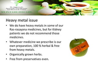 Heavy metal issue
• We do have heavy metals in some of our
Ras-rasayana medicines, but for Kidney
patients we do not recommend those
medicines.
• Whatever medicine we prescribe is our
own preparation, 100 % herbal & free
from heavy metals.
• Organically grown herbs.
• Free from preservatives even.
 
