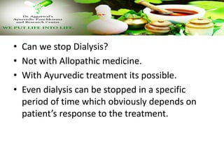 • Can we stop Dialysis?
• Not with Allopathic medicine.
• With Ayurvedic treatment its possible.
• Even dialysis can be stopped in a specific
period of time which obviously depends on
patient’s response to the treatment.
 