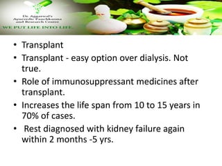 • Transplant
• Transplant - easy option over dialysis. Not
true.
• Role of immunosuppressant medicines after
transplant.
• Increases the life span from 10 to 15 years in
70% of cases.
• Rest diagnosed with kidney failure again
within 2 months -5 yrs.
 