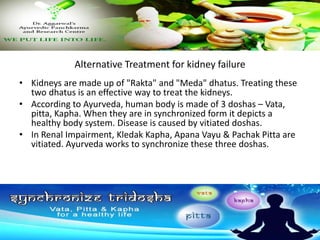 Alternative Treatment for kidney failure
• Kidneys are made up of "Rakta" and "Meda" dhatus. Treating these
two dhatus is an effective way to treat the kidneys.
• According to Ayurveda, human body is made of 3 doshas – Vata,
pitta, Kapha. When they are in synchronized form it depicts a
healthy body system. Disease is caused by vitiated doshas.
• In Renal Impairment, Kledak Kapha, Apana Vayu & Pachak Pitta are
vitiated. Ayurveda works to synchronize these three doshas.
 
