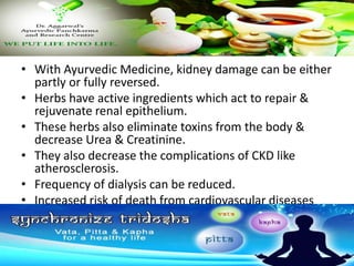 • With Ayurvedic Medicine, kidney damage can be either
partly or fully reversed.
• Herbs have active ingredients which act to repair &
rejuvenate renal epithelium.
• These herbs also eliminate toxins from the body &
decrease Urea & Creatinine.
• They also decrease the complications of CKD like
atherosclerosis.
• Frequency of dialysis can be reduced.
• Increased risk of death from cardiovascular diseases
can be significantly reduced.
 