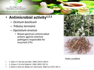 • Antimicrobial activity1,2,3
– Ocimum basilicum
– Tribulus terrestris
– Equisetum arvense
• Broad-spectrum antimicrobial
actions against common
pathogens responsible for
recurrent UTIs
• 1. Qiao Y F. Yao Xue Xue Bao. 1990; 25(11): 834-9.
• 2. Grases F. Int Urol Nephrol. 1994; 26(5): 507-11.
• 3. Bedir E, Khan IA, Walker LA. Pharmazie. 2002 Jul; 57(7): 491-3.
Rubia cordifolia
 