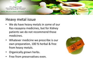 Heavy metal issue
• We do have heavy metals in some of our
Ras-rasayana medicines, but for Kidney
patients we do not recom...