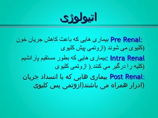 ‫اتیولوژی‬‫اتیولوژی‬
::Pre RenalPre Renal‫خون‬ ‫جریان‬ ‫کاهش‬ ‫باعث‬ ‫که‬ ‫هایی‬ ‫بیماری‬
‫کلیوی‬ ‫پیش‬ ‫)ازوتمی‬ ‫شوند‬ ‫می‬ ‫)کلیوی‬
Intra RenalIntra Renal::‫پارانشیم‬ ‫مستقیم‬ ‫بطور‬ ‫که‬ ‫هایی‬ ‫بیماری‬
‫کلیوی‬ ‫ازوتمی‬ ).‫کنند‬ ‫می‬ ‫درگیر‬ ‫را‬ ‫)کلیه‬
::Post RenalPost Renal‫جریان‬ ‫انسداد‬ ‫با‬ ‫که‬ ‫هایی‬ ‫بیماری‬
‫کلیوی‬ ‫پس‬ ‫باشند)ازوتمی‬ ‫می‬ ‫همراه‬ ‫)ادرار‬
 