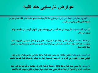 ‫کلیه‬ ‫حاد‬ ‫نارسایی‬ ‫عوارض‬
1:‫بدن‬ ‫در‬ ‫مایعات‬ ‫احتباس‬ ‫و‬ ‫تجمع‬ -‫باعث‬ ‫کلیه‬ ‫حاد‬ ‫نارسایی‬‫مایعات‬ ‫تجمع‬‫در‬ ‫و‬ ‫سینه‬ ‫قفسه‬ ‫در‬
.‫گردد‬ ‫می‬ ‫زدن‬ ‫نفس‬ ‫نفس‬ ‫نتیجه‬
2:‫سینه‬ ‫قفسه‬ ‫درد‬ -،‫گردد‬ ‫التهاب‬ ‫دچار‬ ‫پوشاند‬ ‫می‬ ‫را‬ ‫قلب‬ ‫که‬ ‫ای‬ ‫پرده‬ ‫اگر‬‫سینه‬ ‫قفسه‬ ‫درد‬
.‫کند‬ ‫می‬ ‫بروز‬
3:‫عضلت‬ ‫ضعف‬ -‫هم‬ ‫به‬ (‫خون‬ ‫شیمیایی‬ ‫)تعادل‬ ‫بدن‬ ‫های‬ ‫الکترولیت‬ ‫و‬ ‫مایعات‬ ‫تعادل‬ ‫وقتی‬
‫خون‬ ‫در‬ ‫پتاسیم‬ ‫زیاد‬ ‫مقادیر‬ ‫خصوص‬ ‫به‬ .‫گردند‬ ‫می‬ ‫خستگی‬ ‫و‬ ‫ضعف‬ ‫دچار‬ ‫عضلت‬ ،‫بخورد‬
.‫است‬ ‫خطرناک‬
4:‫کلیه‬ ‫دائمی‬ ‫آسیب‬ -‫مراحل‬ ‫یا‬ ‫و‬ ‫کلیه‬ ‫دائمی‬ ‫ناتوانی‬ ‫باعث‬ ‫کلیه‬ ‫حاد‬ ‫نارسایی‬ ،‫اوقات‬ ‫گاهی‬
‫به‬ ‫نیاز‬ ‫بیمار‬ ‫صورت‬ ‫این‬ ‫در‬ .‫شود‬ ‫می‬ ‫کلیوی‬ ‫بیماری‬ ‫نهایی‬‫دیالیز‬‫یا‬‫کلیه‬ ‫پیوند‬.‫داشت‬ ‫خواهد‬
5:‫مرگ‬ -‫خطر‬ .‫شد‬ ‫خواهد‬ ‫مرگ‬ ‫نهایت‬ ‫در‬ ‫و‬ ‫ها‬ ‫کلیه‬ ‫عملکرد‬ ‫کاهش‬ ‫باعث‬ ‫کلیه‬ ‫حاد‬ ‫نارسایی‬
.‫بالست‬ ‫اند‬ ‫بوده‬ ‫کلیوی‬ ‫بیماری‬ ‫دچار‬ ،‫کلیه‬ ‫حاد‬ ‫نارسایی‬ ‫به‬ ‫ابتل‬ ‫از‬ ‫قبل‬ ‫که‬ ‫افرادی‬ ‫در‬ ‫مرگ‬
 