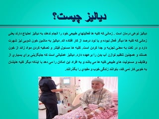 ‫چیست؟‬ ‫دیالیز‬‫چیست؟‬ ‫دیالیز‬
‫است‬ ‫درمان‬ ‫نوعی‬ ‫دیالیز‬.‫احتیاج‬ ‫دیالیز‬ ‫به‬ ‫ندهند‬ ‫انجام‬ ‫را‬ ‫خود‬ ‫طبیعی‬ ‫فعالیتهاي‬ ‫ها‬ ‫کلیه‬ ‫که‬ ‫زمانی‬‫یعنی‬ ‫دارند‬
‫اند‬ ‫افتاده‬ ‫کار‬ ‫از‬ ‫درصد‬ ‫نود‬ ‫یا‬ ‫و‬ ‫نبوده‬ ‫فعال‬ ‫دیگر‬ ‫ها‬ ‫کلیه‬ ‫که‬ ‫زمانی‬.‫خون‬ ‫ماشین‬ ‫به‬ ‫دیالیز‬‫شهرت‬ ‫نیز‬ ‫شویی‬
‫است‬ ‫کردن‬ ‫جدا‬ ‫و‬ ‫تجزیه‬ ‫معنی‬ ‫به‬ ‫لغت‬ ‫در‬ ‫و‬ ‫دارد‬.‫خون‬ ‫از‬ ‫زائد‬ ‫مواد‬ ‫کردن‬ ‫تصفیه‬ ‫و‬ ‫فیلتر‬ ‫مسئول‬ ‫ها‬ ‫کلیه‬
‫بدن‬ ‫آب‬ ‫توازن‬ ‫تنظیم‬ ‫همچنین‬ ‫و‬ ‫هستند‬.‫دارد‬ ‫برعهده‬ ‫را‬‫دیالیز‬‫از‬ ‫بسیاري‬ ‫براي‬ ‫جایگزینی‬ ‫که‬ ‫است‬ ‫عملیاتی‬
‫به‬ ‫و‬ ‫باشد‬ ‫می‬ ‫ها‬ ‫کلیه‬ ‫طبیعی‬ ‫هاي‬ ‫مسئولیت‬ ‫و‬ ‫وظایف‬‫هایشان‬ ‫کلیه‬ ‫دیگر‬ ‫اینکه‬ ‫با‬ ‫دهد‬ ‫می‬ ‫را‬ ‫امکان‬ ‫این‬ ‫افراد‬
‫بگذرانند‬ ‫را‬ ‫مفیدي‬ ‫و‬ ‫خوب‬ ‫زندگی‬ ‫بتوانند‬ ،‫کند‬ ‫نمی‬ ‫کار‬ ‫خوبی‬ ‫به‬.
 