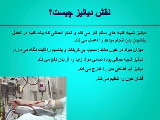 ‫چیست؟‬ ‫دیالیز‬ ‫نقش‬‫چیست؟‬ ‫دیالیز‬ ‫نقش‬
‫تعادل‬ ‫در‬ ‫کلیه‬ ‫یک‬ ‫که‬ ‫اعمالی‬ ‫تمام‬ ‫و‬ ‫کند‬ ‫می‬ ‫کار‬ ‫سالم‬ ‫هاي‬ ‫کلیه‬ ‫شبیه‬ ‫دیالیز‬
‫کند‬ ‫می‬ ‫اعمال‬ ‫را‬ ‫میدهد‬ ‫انجام‬ ‫بدن‬ ‫بخشیدن‬.
‫مانند‬ ‫خون‬ ‫در‬ ‫مواد‬ ‫میزان‬:‫دارد‬ ‫می‬ ‫نگاه‬ ‫ثابت‬ ‫را‬ ‫پتاسیم‬ ‫و‬ ‫کربنات‬ ‫بی‬ ،‫سدیم‬.
‫کند‬ ‫می‬ ‫دفع‬ ‫بدن‬ ‫از‬ ‫را‬ ‫زاید‬ ‫مواد‬ ‫تمامی‬ ‫بوده‬ ‫صافی‬ ‫شبیه‬ ‫دیالیز‬.
‫را‬ ‫بدن‬ ‫اضافی‬ ‫آب‬ ‫دیالیز‬‫خارج‬‫کند‬ ‫می‬.
‫کند‬ ‫می‬ ‫تنظیم‬ ‫را‬ ‫خون‬ ‫فشار‬.
 