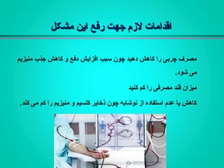 ‫مشکل‬ ‫این‬ ‫رفع‬ ‫جهت‬ ‫لزم‬ ‫اقدامات‬‫مشکل‬ ‫این‬ ‫رفع‬ ‫جهت‬ ‫لزم‬ ‫اقدامات‬
‫منيزیم‬ ‫جذب‬ ‫کاهش‬ ‫و‬ ‫دفع‬ ‫افزایش‬ ‫سبب‬ ‫چون‬ ‫دهيد‬ ‫کاهش‬ ‫را‬ ‫چربی‬ ‫مصرف‬
.‫شود‬ ‫می‬
‫کنيد‬ ‫کم‬ ‫را‬ ‫مصرفی‬ ‫قند‬ ‫ميزان‬
.‫کند‬ ‫می‬ ‫کم‬ ‫را‬ ‫منيزیم‬ ‫و‬ ‫کلسيم‬ ‫ذخایر‬ ‫چون‬ ‫نوشابه‬ ‫از‬ ‫استفاده‬ ‫عدم‬ ‫یا‬ ‫کاهش‬
 