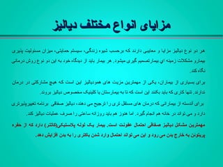 ‫دیاليز‬ ‫مختلف‬ ‫انواع‬ ‫مزایای‬‫دیاليز‬ ‫مختلف‬ ‫انواع‬ ‫مزایای‬
‫پذیری‬ ‫مسئولیت‬ ‫میزان‬ ،‫حمایتتی‬ ‫ستیستم‬ ،‫زندگتی‬ ‫شیوه‬ ‫برحستب‬ ‫کته‬ ‫دارنتد‬ ‫معایبتی‬ ‫و‬ ‫مزایتا‬ ‫دیالیتز‬ ‫نو ع‬ ‫دو‬ ‫هتر‬
‫درمانی‬ ‫روش‬ ‫نو ع‬ ‫دو‬ ‫این‬ ‫به‬ ‫خود‬ ‫دیدگاه‬ ‫از‬ ‫باید‬ ‫بیمار‬ ‫هر‬ .‫میشود‬ ‫گیری‬ ‫بیمارتصمیم‬ ‫اي‬ ‫زمینه‬ ‫مشكلت‬ ‫بیمارو‬
.‫کند‬ ‫نگاه‬
‫درمان‬ ‫در‬ ‫مشارکتی‬ ‫هیتچ‬ ‫کته‬ ‫استت‬ ‫ایتن‬ ‫همودیالیتز‬ ‫های‬ ‫مزیتت‬ ‫مهمتریتن‬ ‫از‬ ‫یکتی‬ ،‫بیماران‬ ‫از‬ ‫بستیاری‬ ‫برای‬
.‫بروند‬ ‫دیالیز‬ ‫مخصوص‬ ‫کلینیک‬ ‫یا‬ ‫بیمارستان‬ ‫به‬ ‫تا‬ ‫که‬ ‫است‬ ‫این‬ ‫بکنند‬ ‫باید‬ ‫که‬ ‫کاری‬ ‫تنها‬ .‫ندارند‬
‫تغییرپذیرتری‬ ‫برنامه‬ ‫صفاقی‬ ‫دیالیز‬ ،‫دهند‬ ‫می‬ ‫ترجیح‬ ‫را‬ ‫تری‬ ‫مستقل‬ ‫های‬ ‫درمان‬ ‫که‬ ‫بیمارانی‬ ‫از‬ ‫آندسته‬ ‫برای‬
.‫کند‬ ‫دیالیز‬ ‫عملیات‬ ‫صرف‬ ‫را‬ ‫ساعتی‬ ‫روزانه‬ ‫باید‬ ‫هم‬ ‫هنوز‬ ‫اما‬ .‫گیرد‬ ‫انجام‬ ‫هم‬ ‫خانه‬ ‫در‬ ‫تواند‬ ‫می‬ ‫و‬ ‫دارد‬
‫حفره‬ ‫از‬ ‫که‬ ‫دارد‬ (‫پلسـتيکی)كاتتـر‬ ‫لولـه‬ ‫یـک‬ ‫بيمار‬ .‫اسـت‬ ‫عفونـت‬ ‫احتمال‬ ‫صـفاقی‬ ‫دیاليـز‬ ‫مشکـل‬ ‫مهمتریـن‬
.‫دهد‬ ‫افزایش‬ ‫بدن‬ ‫به‬ ‫را‬ ‫باکتری‬ ‫شدن‬ ‫وارد‬ ‫احتمال‬ ‫تواند‬ ‫می‬ ‫این‬ ‫و‬ ‫رود‬ ‫می‬ ‫بدن‬ ‫خارج‬ ‫به‬ ‫پریتوئن‬
 
