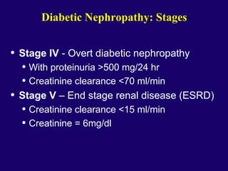 Diabetic Nephropathy: Stages
• Stage IV - Overt diabetic nephropathy
• With proteinuria >500 mg/24 hr
• Creatinine clearance <70 ml/min
• Stage V – End stage renal disease (ESRD)
• Creatinine clearance <15 ml/min
• Creatinine = 6mg/dl
 