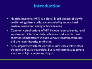 Introduction
• Multiple myeloma (MM) is a clonal B-cell disease of slowly
proliferating plasma cells, accompanied by monoclonal
protein production and lytic bone lesions.
• Common complications of MM include hypercalcemia, renal
impairment, infection, skeletal lesions, and anemia. Less
common complications include venous thromboembolism
and the hyperviscosity syndrome.
• Renal impairment affects 20-40% of new cases. Most cases
are mild and easily reversible, but it may manifest as severe
acute renal injury requiring dialysis.
 