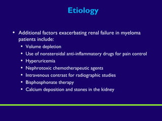 Etiology
• Additional factors exacerbating renal failure in myeloma
patients include:
• Volume depletion
• Use of nonsteroidal anti-inflammatory drugs for pain control
• Hyperuricemia
• Nephrotoxic chemotherapeutic agents
• Intravenous contrast for radiographic studies
• Bisphosphonate therapy
• Calcium deposition and stones in the kidney
 