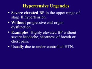 Hypertensive Urgencies
• Severe elevated BP in the upper range of
stage II hypertension.
• Without progressive end-organ
dysfunction.
• Examples: Highly elevated BP without
severe headache, shortness of breath or
chest pain.
• Usually due to under-controlled HTN.
 